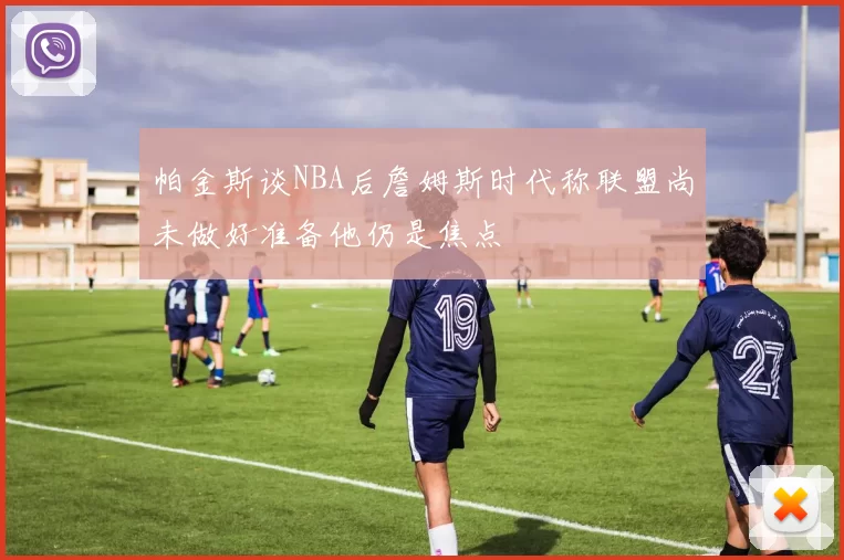 帕金斯谈NBA后詹姆斯时代称联盟尚未做好准备他仍是焦点