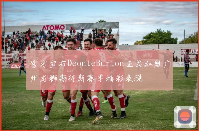 官方宣布DeonteBurton正式加盟广州龙狮期待新赛季精彩表现