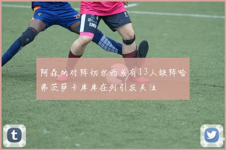 阿森纳对阵切尔西或有13人缺阵哈弗茨萨卡库库在列引发关注