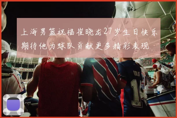 上海男篮祝福崔晓龙27岁生日快乐期待他为球队贡献更多精彩表现