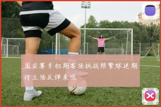 国安赛季初期客场挑战频繁球迷期待主场反弹表现