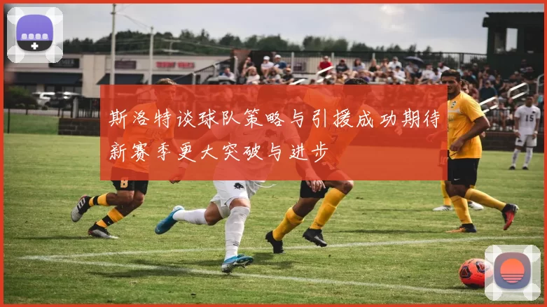 斯洛特谈球队策略与引援成功期待新赛季更大突破与进步