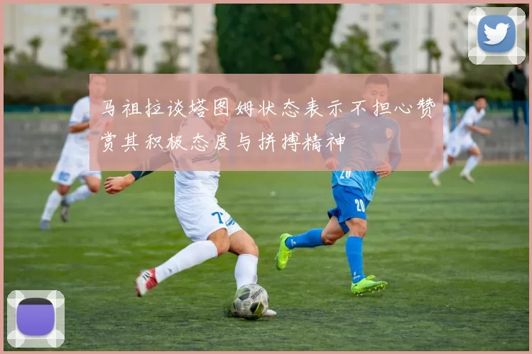 马祖拉谈塔图姆状态表示不担心赞赏其积极态度与拼搏精神
