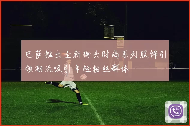 巴萨推出全新街头时尚系列服饰引领潮流吸引年轻粉丝群体