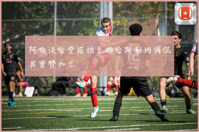 阿伦谈哈登搭档乐趣哈斯勒姆调侃其曾赞加兰