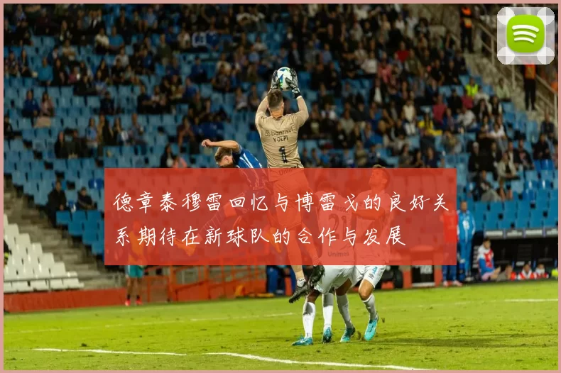 德章泰穆雷回忆与博雷戈的良好关系期待在新球队的合作与发展