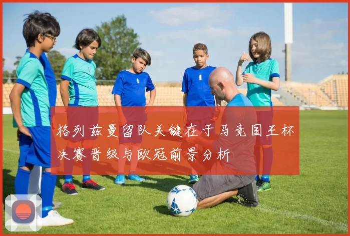 格列兹曼留队关键在于马竞国王杯决赛晋级与欧冠前景分析