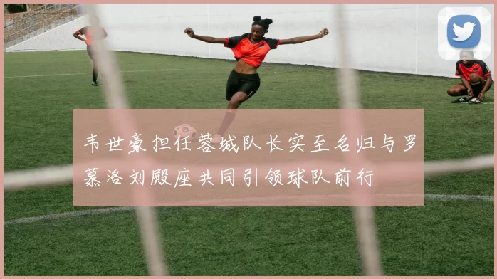 韦世豪担任蓉城队长实至名归与罗慕洛刘殿座共同引领球队前行